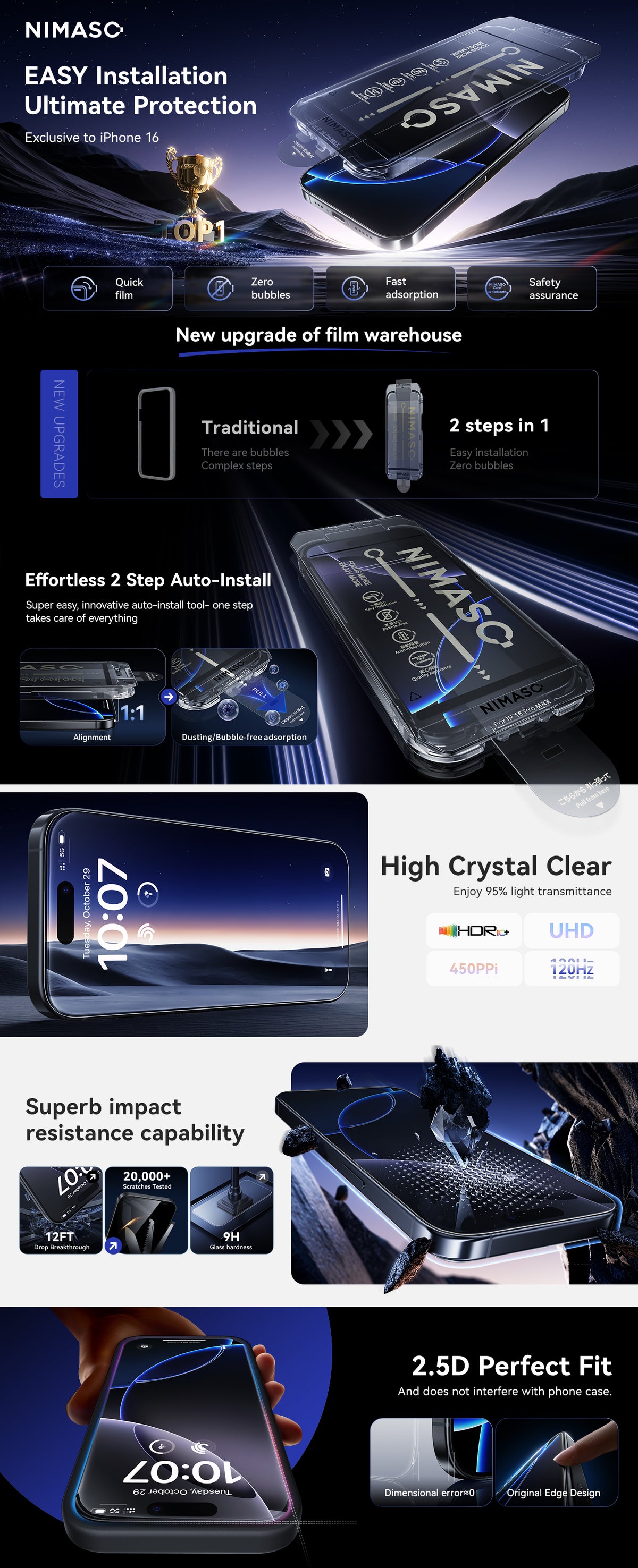 EASY Installation 
Ultimate Protection
Effortless 2 Stp 
Auto-Install 
Super easy, innovative auto-install tool- one step takes care of everything
High Crystal Clear 
Enjoy 95% light transmittance
Superb impact 
resistance capability
2.5D Perfect Fit 

And does not interfere with phone case.